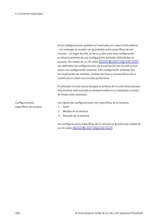 6. Funciones especiales
Estas conﬁguraciones pueden ser insertadas en cada circuito abierto
– sin embargo no pueden ser guardadas como especíﬁcas de ese
circuito –. En lugar de ello, se lleva a cabo para esta conﬁguración
el almacenamiento de una conﬁguración estándar deﬁnida por el
usuario. Por medio de un clic sobre Opciones Guardar conﬁguración actual
son deﬁnidas las conﬁguraciones de visualización del circuito actual
como una conﬁguración estándar. Esta conﬁguración estándar ﬁja
la visualización de medidas, sentido del ﬂujo y características de la
cuadrícula en todos los circuitos posteriores.
El concepto circuito actual designa la ventana de circuito seleccionada.
Una ventana seleccionada es siempre visible en su totalidad y su lista
de títulos está coloreada.
Conﬁguraciones
especíﬁcas de ventana
Las siguientes conﬁguraciones son especíﬁcas de la ventana:
1. Zoom
2. Medida de la ventana
3. Posición de la ventana
Las conﬁguraciones especíﬁcas de la ventana se guardan por medio de
un clic sobre Opciones Guardar conﬁguración actual .
208 © Festo Didactic GmbH & Co. KG y Art Systems • FluidSIM
 