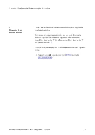3. Introducción a la simulación y construcción de circuitos
3.1
Simulación de los
circuitos incluidos
Con el CD-ROM de instalación de FluidSIM se incluye un conjunto de
circuitos ejecutables.
Entre otros, son esquemas de circuitos que son parte del material
didáctico y que son tratados en los siguientes libros de trabajo:
Neumática - Nivel básico TP 101 y Electroneumática - Nivel básico TP
201 (véase capítulo 2.3).
Estos circuitos pueden cargarse y simularse en FluidSIM de la siguiente
forma:
> Haga clic sobre o escoja en el menú Archivo la entrada
Vista previa del circuito .
© Festo Didactic GmbH & Co. KG y Art Systems • FluidSIM 21
 