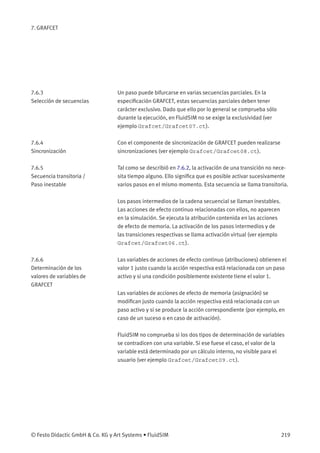 7. GRAFCET
7.6.3
Selección de secuencias
Un paso puede bifurcarse en varias secuencias parciales. En la
especiﬁcación GRAFCET, estas secuencias parciales deben tener
carácter exclusivo. Dado que ello por lo general se comprueba sólo
durante la ejecución, en FluidSIM no se exige la exclusividad (ver
ejemplo Grafcet/Grafcet07.ct).
7.6.4
Sincronización
Con el componente de sincronización de GRAFCET pueden realizarse
sincronizaciones (ver ejemplo Grafcet/Grafcet08.ct).
7.6.5
Secuencia transitoria /
Paso inestable
Tal como se describió en 7.6.2, la activación de una transición no nece-
sita tiempo alguno. Ello signiﬁca que es posible activar sucesivamente
varios pasos en el mismo momento. Esta secuencia se llama transitoria.
Los pasos intermedios de la cadena secuencial se llaman inestables.
Las acciones de efecto continuo relacionadas con ellos, no aparecen
en la simulación. Se ejecuta la atribución contenida en las acciones
de efecto de memoria. La activación de los pasos intermedios y de
las transiciones respectivas se llama activación virtual (ver ejemplo
Grafcet/Grafcet06.ct).
7.6.6
Determinación de los
valores de variables de
GRAFCET
Las variables de acciones de efecto continuo (atribuciones) obtienen el
valor 1 justo cuando la acción respectiva está relacionada con un paso
activo y si una condición posiblemente existente tiene el valor 1.
Las variables de acciones de efecto de memoria (asignación) se
modiﬁcan justo cuando la acción respectiva está relacionada con un
paso activo y si se produce la acción correspondiente (por ejemplo, en
caso de un suceso o en caso de activación).
FluidSIM no comprueba si los dos tipos de determinación de variables
se contradicen con una variable. Si ese fuese el caso, el valor de la
variable está determinado por un cálculo interno, no visible para el
usuario (ver ejemplo Grafcet/Grafcet09.ct).
© Festo Didactic GmbH & Co. KG y Art Systems • FluidSIM 219
 