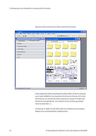 3. Introducción a la simulación y construcción de circuitos
Aparecen varias ventanas de visión conjunta de circuitos:
Cada ventana de visión conjunta de circuitos indica, de forma reducida
y por orden alfabético, los esquemas de la lista de circuitos. En la lista
de títulos de una ventana de visión conjunta se incluye el nombre del
directorio correspondiente. Los nombres de los archivos guardados
tienen la extensión ct.
A través de un doble clic del ratón sobre los símbolos de las carpetas
llegará a los correspondientes subdirectorios.
22 © Festo Didactic GmbH & Co. KG y Art Systems • FluidSIM
 