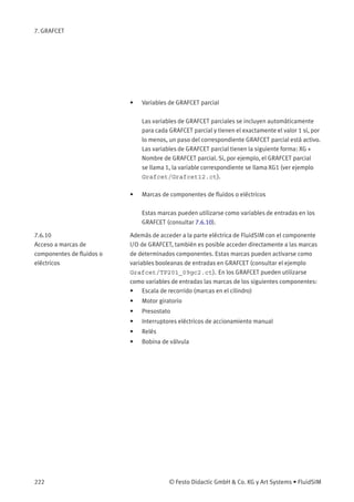 7. GRAFCET
• Variables de GRAFCET parcial
Las variables de GRAFCET parciales se incluyen automáticamente
para cada GRAFCET parcial y tienen el exactamente el valor 1 si, por
lo menos, un paso del correspondiente GRAFCET parcial está activo.
Las variables de GRAFCET parcial tienen la siguiente forma: XG +
Nombre de GRAFCET parcial. Si, por ejemplo, el GRAFCET parcial
se llama 1, la variable correspondiente se llama XG1 (ver ejemplo
Grafcet/Grafcet12.ct).
• Marcas de componentes de ﬂuidos o eléctricos
Estas marcas pueden utilizarse como variables de entradas en los
GRAFCET (consultar 7.6.10).
7.6.10
Acceso a marcas de
componentes de ﬂuidos o
eléctricos
Además de acceder a la parte eléctrica de FluidSIM con el componente
I/O de GRAFCET, también es posible acceder directamente a las marcas
de determinados componentes. Estas marcas pueden activarse como
variables booleanas de entradas en GRAFCET (consultar el ejemplo
Grafcet/TP201_09gc2.ct). En los GRAFCET pueden utilizarse
como variables de entradas las marcas de los siguientes componentes:
• Escala de recorrido (marcas en el cilindro)
• Motor giratorio
• Presostato
• Interruptores eléctricos de accionamiento manual
• Relés
• Bobina de válvula
222 © Festo Didactic GmbH & Co. KG y Art Systems • FluidSIM
 