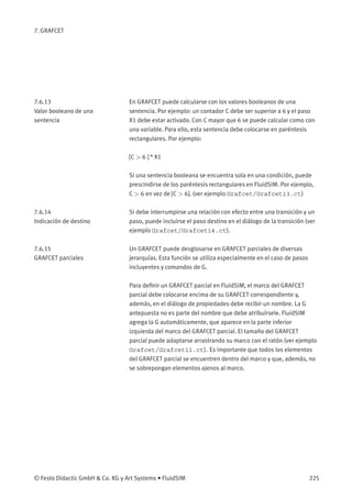 7. GRAFCET
7.6.13
Valor booleano de una
sentencia
En GRAFCET puede calcularse con los valores booleanos de una
sentencia. Por ejemplo: un contador C debe ser superior a 6 y el paso
X1 debe estar activado. Con C mayor que 6 se puede calcular como con
una variable. Para ello, esta sentencia debe colocarse en paréntesis
rectangulares. Por ejemplo:
[C > 6 ] * X1
Si una sentencia booleana se encuentra sola en una condición, puede
prescindirse de los paréntesis rectangulares en FluidSIM. Por ejemplo,
C > 6 en vez de [C > 6]. (ver ejemplo Grafcet/Grafcet13.ct)
7.6.14
Indicación de destino
Si debe interrumpirse una relación con efecto entre una transición y un
paso, puede incluirse el paso destino en el diálogo de la transición (ver
ejemplo Grafcet/Grafcet14.ct).
7.6.15
GRAFCET parciales
Un GRAFCET puede desglosarse en GRAFCET parciales de diversas
jerarquías. Esta función se utiliza especialmente en el caso de pasos
incluyentes y comandos de G.
Para deﬁnir un GRAFCET parcial en FluidSIM, el marco del GRAFCET
parcial debe colocarse encima de su GRAFCET correspondiente y,
además, en el diálogo de propiedades debe recibir un nombre. La G
antepuesta no es parte del nombre que debe atribuírsele. FluidSIM
agrega la G automáticamente, que aparece en la parte inferior
izquierda del marco del GRAFCET parcial. El tamaño del GRAFCET
parcial puede adaptarse arrastrando su marco con el ratón (ver ejemplo
Grafcet/Grafcet11.ct). Es importante que todos los elementos
del GRAFCET parcial se encuentren dentro del marco y que, además, no
se sobrepongan elementos ajenos al marco.
© Festo Didactic GmbH & Co. KG y Art Systems • FluidSIM 225
 