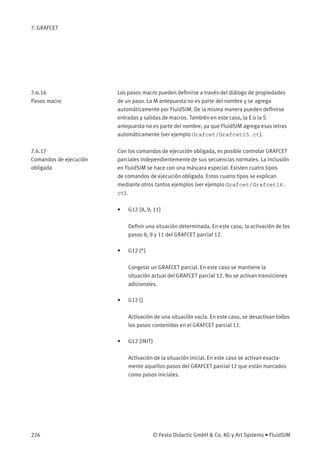 7. GRAFCET
7.6.16
Pasos macro
Los pasos macro pueden deﬁnirse a través del diálogo de propiedades
de un paso. La M antepuesta no es parte del nombre y se agrega
automáticamente por FluidSIM. De la misma manera pueden deﬁnirse
entradas y salidas de macros. También en este caso, la E o la S
antepuesta no es parte del nombre, ya que FluidSIM agrega esas letras
automáticamente (ver ejemplo Grafcet/Grafcet15.ct).
7.6.17
Comandos de ejecución
obligada
Con los comandos de ejecución obligada, es posible controlar GRAFCET
parciales independientemente de sus secuencias normales. La inclusión
en FluidSIM se hace con una máscara especial. Existen cuatro tipos
de comandos de ejecución obligada. Estos cuatro tipos se explican
mediante otros tantos ejemplos (ver ejemplo Grafcet/Grafcet16.
ct).
• G12 {8, 9, 11}
Deﬁnir una situación determinada. En este caso, la activación de los
pasos 8, 9 y 11 del GRAFCET parcial 12.
• G12 {*}
Congelar un GRAFCET parcial. En este caso se mantiene la
situación actual del GRAFCET parcial 12. No se activan transiciones
adicionales.
• G12 {}
Activación de una situación vacía. En este caso, se desactivan todos
los pasos contenidos en el GRAFCET parcial 12.
• G12 {INIT}
Activación de la situación inicial. En este caso se activan exacta-
mente aquellos pasos del GRAFCET parcial 12 que están marcados
como pasos iniciales.
226 © Festo Didactic GmbH & Co. KG y Art Systems • FluidSIM
 
