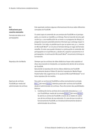 8. Ayuda e indicaciones complementarias
8.2
Indicaciones para
usuarios avanzados
Este apartado contiene algunas informaciones técnicas sobre diferentes
conceptos de FluidSIM.
Formato de datos en el
portapapeles
Si usted copia el contenido de una ventana de FluidSIM en el portapa-
peles, se crearán un metaﬁle y un bitmap. Para la inserción de otra apli-
cación (p. e. una modiﬁcación de un texto o un programa de dibujo), el
programa buscará automáticamente el formato que contenga mayor in-
formación. Con todo, es posible que lo que se quiera sea, p. e., insertar
en Microsoft Word®
un circuito en formato bitmap en lugar del formato
metaﬁle. En este caso puede introducir a continuación el contenido del
portapapeles en el paintbrush, y desde ahí, copiarlo nuevamente en el
portapapeles. A continuación Microsoft Word®
encontrará el bitmap en
la inserción.
Reproducción de Media Siempre que los archivos de vídeo didácticos hayan sido copiados al
disco duro durante la instalación, se reproducirán dentro de la ventana
de FluidSIM.
Ejecutando la reproducción de los vídeos didácticos de FluidSIM
manualmente desde el Vídeo-CD abrirá el reproductor Media Player.
Puede hallar más sugerencias en la ayuda de Microsoft Windows®
en el
tema reproducción de medios.
Apertura de archivos
FluidSIM por medio del
administrador de archivos
Para abrir un archivo de FluidSIM se utiliza normalmente la entrada
Abrir... del menú Archivo . Además puede abrir archivos de FluidSIM
desde el administrador de archivos. Para ello existen dos posibilidades
básicas:
1. Combinación de los archivos de la extensión deseada (p. e. ct)
con FluidSIM por medio de la entrada Enlazar... del menú Archivo .
Se abrirá un archivo de FluidSIM a través de un doble clic sobre
uno de los archivos de esa extensión. En caso de que no esté en
funcionamiento FluidSIM, se inicializará directamente desde el
administrador de archivos.
232 © Festo Didactic GmbH & Co. KG y Art Systems • FluidSIM
 