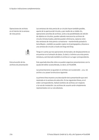 8. Ayuda e indicaciones complementarias
Operaciones de archivos
en el interior de la ventana
de vista previa
Las ventanas de vista previa de un circuito hacen también posible,
aparte de la apertura del circuito, y por medio de un doble clic,
operaciones sencillas de archivos. Junto a las posibilidades de edición
de objetos en circuitos, pueden además marcarse los archivos de
circuito miniaturizados; además pueden eliminarse, copiarse entre
dos ventanas de vista previa o arrastrarse – manteniendo pulsada la
tecla Mayús–; también se pueden copiar en el portapapeles y llevarse a
una ventana de circuito a través de Drag-and-Drop.
Tenga en cuenta que las operaciones de borrado y de desplazamiento se
encuentran en el almacén de datos. Es decir, si elimina una vista previa
miniatura, será borrado también el archivo en su lugar correspondiente.
Estructuración de los
archivos de presentación
Este apartado describe cómo se pueden organizar presentaciones con la
ayuda del editor acostumbrado, es decir, sin FluidSIM.
Las presentaciones se guardan en archivos con la extensión .shw. Un
archivo shw posee la estructura siguiente:
La primera línea muestra una descripción de la presentación que será
mostrada en la ventana de selección. En las siguientes líneas, en el
orden correspondiente, hallará nombres de archivos con respecto
a la ruta de instalación. Los archivos de usuario serán simplemente
representados con su ruta absoluta.
234 © Festo Didactic GmbH & Co. KG y Art Systems • FluidSIM
 