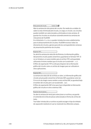 A. Menús de FluidSIM
Vista previa del circuito Cotrol +U
Abre la ventana de vista previa del circuito. Por medio de un doble clic
sobre la vista minimizada del circuito, se carga un circuito. Los circuitos
pueden también ser seleccionados y eliminados en esta ventana. Al
guardar los circuitos se actualizan automáticamente las ventanas de
vista previa de FluidSIM.
En el directorio fluidsim pueden introducirse otros subdirectorios
para el almacenamiento de circuitos. FluidSIM reconoce todos los
directorios de circuito y genera para ello las correspondientes ventanas
de presentación preliminar de circuitos.
Exportar TIFF...
Se abrirá la ventana de selección de ﬁcheros; la información gráﬁca
del presente circuito puede convertirse y guardarse en formato TIFF. Si
no se introduce un nuevo nombre para el archivo TIFF, será guardado
utilizando el mismo nombre que el circuito con la extensión .tif.
El ﬁltro de exportación TIFF es útil para disponer de la información
gráﬁca del circuito como un archivo de imagen para ser utilizado en
otras aplicaciones.
Exportar DXF...
La ventana de selección de archivos se abre. La información gráﬁca del
circuito actual puede convertirse al formato DXF y guardarse como tal.
Si no se le da ningún nuevo nombre a este archivo DXF, se guardará bajo
el nombre del circuito pero con la extensión .dxf.
El ﬁltro de exportación DXF sirve para hacer disponible la información
gráﬁca del circuito en otros sistemas CAD.
Exportar lista de piezas...
Se abre la ventana de menú para seleccionar un archivo y se guarda
el contenido de la lista de piezas seleccionada en forma de archivo de
texto.
Tras haber introducido un archivo se podrá escoger el tipo de símbolo
de separación mediante el cual se mostrarán los diferentes campos.
238 © Festo Didactic GmbH & Co. KG y Art Systems • FluidSIM
 