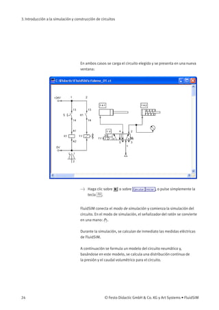 3. Introducción a la simulación y construcción de circuitos
En ambos casos se carga el circuito elegido y se presenta en una nueva
ventana:
> Haga clic sobre o sobre Ejecutar Iniciar , o pulse simplemente la
tecla F9 .
FluidSIM conecta el modo de simulación y comienza la simulación del
circuito. En el modo de simulación, el señalizador del ratón se convierte
en una mano: .
Durante la simulación, se calculan de inmediato las medidas eléctricas
de FluidSIM.
A continuación se formula un modelo del circuito neumático y,
basándose en este modelo, se calcula una distribución continua de
la presión y el caudal volumétrico para el circuito.
24 © Festo Didactic GmbH & Co. KG y Art Systems • FluidSIM
 