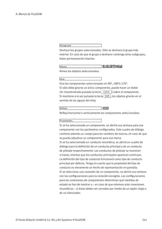 A. Menús de FluidSIM
Desagrupar
Deshace los grupos seleccionados. Sólo se deshace el grupo más
exterior. En caso de que el grupo a deshacer contenga otros subgrupos,
éstos permanecerán intactos.
Alinear
Alinea los objetos seleccionados.
Girar
Gira los componentes seleccionados en 90°, 180°o 270°.
Si sólo debe girarse un único componente, puede hacer un doble
clic (manteniendo pulsada la tecla Cotrol ) sobre el componente.
Si mantiene a la vez pulsada la tecla Shift , los objetos girarán en el
sentido de las agujas del reloj.
Reﬂejar
Reﬂeja horizontal o verticalmente los componentes seleccionados.
Propiedades...
Si se ha seleccionado un componente, se abrirá una ventana para ese
componente con los parámetros conﬁgurados. Este cuadro de diálogo
contiene además un campo para los nombres de marcas, en caso de que
se pueda adjudicar un componente para esa marca.
Si se ha seleccionado un conducto neumático, se abrirá un cuadro de
diálogo para la deﬁnición de un conducto principal y de un conducto
de pilotaje respectivamente. Los conductos de pilotaje se muestran
a trazos, mientas que los conductos principales aparecen continuos.
La deﬁnición del tipo de conducto funcionará como tipo de conducto
principal por defecto. Tenga en cuenta que la propiedad del tipo de
conducto es meramente un hecho de representación en pantalla.
Si se selecciona una conexión de un componente, se abrirá una ventana
con las conﬁguraciones para la conexión escogida. Las conﬁguraciones
para las conexiones de componentes determinan qué medidas de
estado se han de mostrar y – en caso de que estemos ante conexiones
neumáticas – si éstas deben ser cerradas por medio de un tapón ciego o
de un silenciador.
© Festo Didactic GmbH & Co. KG y Art Systems • FluidSIM 241
 