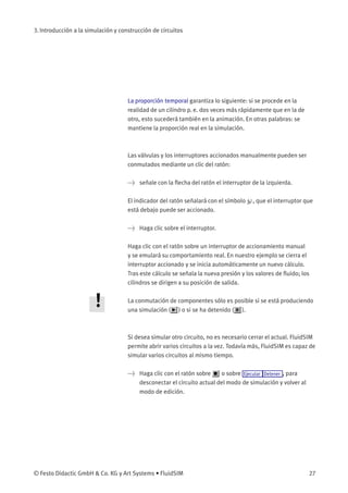 3. Introducción a la simulación y construcción de circuitos
La proporción temporal garantiza lo siguiente: si se procede en la
realidad de un cilindro p. e. dos veces más rápidamente que en la de
otro, esto sucederá también en la animación. En otras palabras: se
mantiene la proporción real en la simulación.
Las válvulas y los interruptores accionados manualmente pueden ser
conmutados mediante un clic del ratón:
> señale con la ﬂecha del ratón el interruptor de la izquierda.
El indicador del ratón señalará con el símbolo , que el interruptor que
está debajo puede ser accionado.
> Haga clic sobre el interruptor.
Haga clic con el ratón sobre un interruptor de accionamiento manual
y se emulará su comportamiento real. En nuestro ejemplo se cierra el
interruptor accionado y se inicia automáticamente un nuevo cálculo.
Tras este cálculo se señala la nueva presión y los valores de ﬂuido; los
cilindros se dirigen a su posición de salida.
La conmutación de componentes sólo es posible si se está produciendo
una simulación ( ) o si se ha detenido ( ).
Si desea simular otro circuito, no es necesario cerrar el actual. FluidSIM
permite abrir varios circuitos a la vez. Todavía más, FluidSIM es capaz de
simular varios circuitos al mismo tiempo.
> Haga clic con el ratón sobre o sobre Ejecutar Detener , para
desconectar el circuito actual del modo de simulación y volver al
modo de edición.
© Festo Didactic GmbH & Co. KG y Art Systems • FluidSIM 27
 