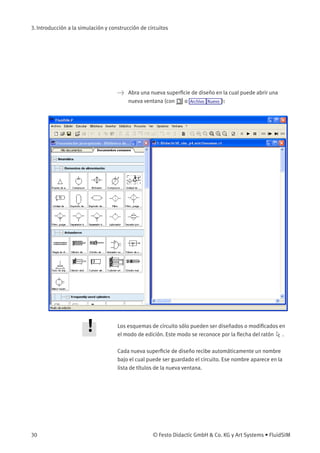 3. Introducción a la simulación y construcción de circuitos
> Abra una nueva superﬁcie de diseño en la cual puede abrir una
nueva ventana (con o Archivo Nuevo ):
Los esquemas de circuito sólo pueden ser diseñados o modiﬁcados en
el modo de edición. Este modo se reconoce por la ﬂecha del ratón .
Cada nueva superﬁcie de diseño recibe automáticamente un nombre
bajo el cual puede ser guardado el circuito. Ese nombre aparece en la
lista de títulos de la nueva ventana.
30 © Festo Didactic GmbH & Co. KG y Art Systems • FluidSIM
 
