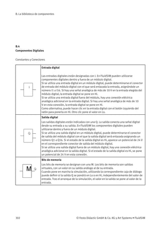 B. La biblioteca de componentes
B.4
Componentes Digitales
Constantes y Conectores
Entrada digital
Las entradas digitales están designadas con I. En FluidSIM pueden utilizarse
componentes digitales dentro y fuera de un módulo digital.
Si se utiliza una entrada digital en un módulo digital, puede determinarse el conector
de entrada del módulo digital con el que será enlazada la entrada, asignándole un
número I1 a I16. Si hay una señal analógica de más de 10 V en la entrada elegida del
módulo digital, la entrada digital se pone en Hi.
Si se utiliza una entrada digital fuera del módulo, hay una conexión eléctrica
analógica adicional en la entrada digital. Si hay una señal analógica de más de 10
V en esta conexión, la entrada digital se pone en Hi.
Como alternativa, puede hacer clic en la entrada digital con el botón izquierdo del
ratón para ponerla en Hi. Otro clic pone el valor en Lo.
Salida digital
Las salidas digitales están indicadas con una Q. La salida conecta una señal digital
desde su entrada a su salida. En FluidSIM los componentes digitales pueden
utilizarse dentro y fuera de un módulo digital.
Si se utiliza una salida digital en un módulo digital, puede determinarse el conector
de salida del módulo digital con el que la salida digital será enlazada asignando un
número Q1 a Q16. Si el estado de la salida digital es Hi, aparece un potencial de 24 V
en el correspondiente conector de salida del módulo digital.
Si se utiliza una salida digital fuera de un módulo digital, hay una conexión eléctrica
analógica adicional en la salida digital. Si el estado de la salida digital es Hi, se pone
un potencial de 24 V en esta conexión.
Bits de memoria
Los bits de memoria se designan con una M. Los bits de memoria son salidas
virtuales, con un valor en su salida análogo al de su entrada.
Cuando pone en marcha la simulación, utilizando la correspondiente caja de diálogo
puede deﬁnir si la salida Q se pondrá en Lo o en Hi, independientemente del valor de
entrada. Tras el arranque de la simulación, el valor en la salida se pone al valor de la
entrada.
302 © Festo Didactic GmbH & Co. KG y Art Systems • FluidSIM
 