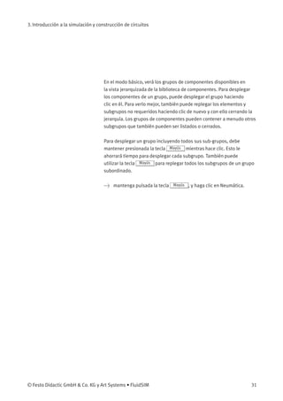 3. Introducción a la simulación y construcción de circuitos
En el modo básico, verá los grupos de componentes disponibles en
la vista jerarquizada de la biblioteca de componentes. Para desplegar
los componentes de un grupo, puede desplegar el grupo haciendo
clic en él. Para verlo mejor, también puede replegar los elementos y
subgrupos no requeridos haciendo clic de nuevo y con ello cerrando la
jerarquía. Los grupos de componentes pueden contener a menudo otros
subgrupos que también pueden ser listados o cerrados.
Para desplegar un grupo incluyendo todos sus sub-grupos, debe
mantener presionada la tecla Mayús mientras hace clic. Esto le
ahorrará tiempo para desplegar cada subgrupo. También puede
utilizar la tecla Mayús para replegar todos los subgrupos de un grupo
subordinado.
> mantenga pulsada la tecla Mayús , y haga clic en Neumática.
© Festo Didactic GmbH & Co. KG y Art Systems • FluidSIM 31
 
