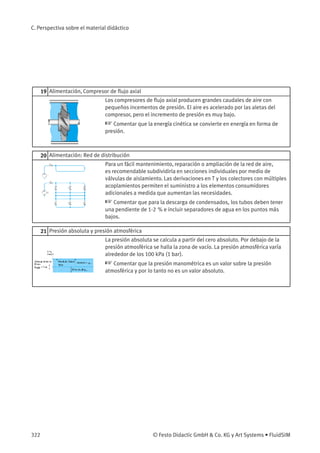 C. Perspectiva sobre el material didáctico
19 Alimentación, Compresor de ﬂujo axial
Los compresores de ﬂujo axial producen grandes caudales de aire con
pequeños incementos de presión. El aire es acelerado por las aletas del
compresor, pero el incremento de presión es muy bajo.
☞ Comentar que la energía cinética se convierte en energía en forma de
presión.
20 Alimentación: Red de distribución
Para un fácil mantenimiento, reparación o ampliación de la red de aire,
es recomendable subdividirla en secciones individuales por medio de
válvulas de aislamiento. Las derivaciones en T y los colectores con múltiples
acoplamientos permiten el suministro a los elementos consumidores
adicionales a medida que aumentan las necesidades.
☞ Comentar que para la descarga de condensados, los tubos deben tener
una pendiente de 1-2 % e incluir separadores de agua en los puntos más
bajos.
21 Presión absoluta y presión atmosférica
La presión absoluta se calcula a partir del cero absoluto. Por debajo de la
presión atmosférica se halla la zona de vacío. La presión atmosférica varía
alrededor de los 100 kPa (1 bar).
☞ Comentar que la presión manométrica es un valor sobre la presión
atmosférica y por lo tanto no es un valor absoluto.
322 © Festo Didactic GmbH & Co. KG y Art Systems • FluidSIM
 