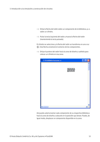 3. Introducción a la simulación y construcción de circuitos
> Dirija la ﬂecha del ratón sobre un componente de la biblioteca, p. e.
sobre un cilindro.
> Pulse la tecla izquierda del ratón y mueva la ﬂecha del ratón
(manteniendo la tecla pulsada).
El cilindro se selecciona y la ﬂecha del ratón se transforma en una cruz
. Esta ﬂecha arrastrará el contorno de los componentes.
> Dirija el puntero del ratón hacia la zona de diseño y suéltelo para
colocar un cilindro en esa zona:
Así puede usted arrastrar cada componente de su respectiva biblioteca
hacia la zona de diseño y colocarlo en la posición que desee. Puede, de
igual modo, desplazar un componente disponible en la zona:
© Festo Didactic GmbH & Co. KG y Art Systems • FluidSIM 33
 