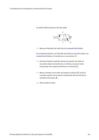 3. Introducción a la simulación y construcción de circuitos
La válvula deberá aparecer de este modo:
> Mueva el indicador del ratón hacia la conexión del cilindro .
En el modo de edición, si el indicador del ratón se encuentra sobre una
conexión del cilindro, se transforma en una retícula .
> Presione el botón izquierdo mientras el puntero del ratón se
encuentra sobre la conexión de un cilindro y mueva el ratón.
Compruebe cómo aparecen ﬂechas en el retículo .
> Mueva, siempre con el ratón accionado, la retícula hacia la
conexión superior de la válvula. Compruebe cómo la retícula se
transforma de nuevo .
> Ahora suelte el ratón.
© Festo Didactic GmbH & Co. KG y Art Systems • FluidSIM 39
 