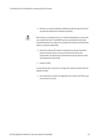 3. Introducción a la simulación y construcción de circuitos
> Arrastre un conducto desde la salida de la válvula manual hacia la
conexión de pilotaje de la válvula neumática.
Para enlazar un componente con un conducto disponible, es necesaria
una conexión de tipo T. FluidSIM inserta una conexión de esta clase
automáticamente si se coloca una conexión del conducto directamente
sobre un conducto disponible.
> Arrastre la retícula desde la entrada de la válvula neumática
hasta el conducto que se encuentra entre la fuente de aire
comprimido y la válvula de accionamiento manual; observe cómo
se transforma la retícula .
> Suelte el ratón.
La conexión de tipo T aparece en el lugar del conducto donde usted ha
soltado el ratón.
> Si es necesario, arrastre los segmentos del conducto de forma que
se vea claro el circuito.
© Festo Didactic GmbH & Co. KG y Art Systems • FluidSIM 45
 