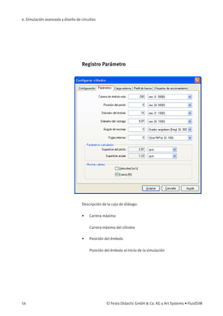 4. Simulación avanzada y diseño de circuitos
Registro Parámetro
Descripción de la caja de diálogo:
• Carrera máxima
Carrera máxima del cilindro
• Posición del émbolo
Posición del émbolo al inicio de la simulación
54 © Festo Didactic GmbH & Co. KG y Art Systems • FluidSIM
 