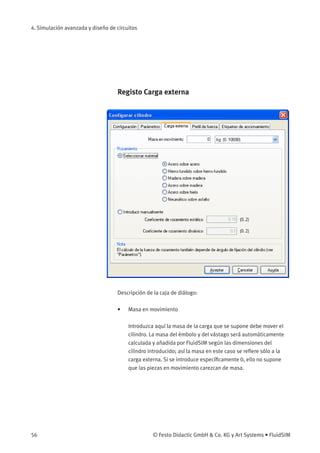4. Simulación avanzada y diseño de circuitos
Registo Carga externa
Descripción de la caja de diálogo:
• Masa en movimiento
Introduzca aquí la masa de la carga que se supone debe mover el
cilindro. La masa del émbolo y del vástago será automáticamente
calculada y añadida por FluidSIM según las dimensiones del
cilindro introducido; así la masa en este caso se reﬁere sólo a la
carga externa. Si se introduce especíﬁcamente 0, ello no supone
que las piezas en movimiento carezcan de masa.
56 © Festo Didactic GmbH & Co. KG y Art Systems • FluidSIM
 