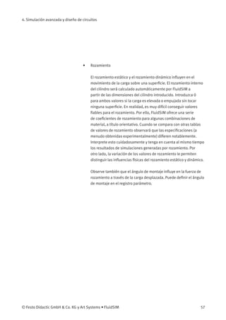 4. Simulación avanzada y diseño de circuitos
• Rozamiento
El rozamiento estático y el rozamiento dinámico inﬂuyen en el
movimiento de la carga sobre una superﬁcie. El rozamiento interno
del cilindro será calculado automáticamente por FluidSIM a
partir de las dimensiones del cilindro introducido. Introduzca 0
para ambos valores si la carga es elevada o empujada sin tocar
ninguna superﬁcie. En realidad, es muy difícil conseguir valores
ﬁables para el rozamiento. Por ello, FluidSIM ofrece una serie
de coeﬁcientes de rozamiento para algunas combinaciones de
material, a título orientativo. Cuando se compara con otras tablas
de valores de rozamiento observará que las especiﬁcaciones (a
menudo obtenidas experimentalmente) diﬁeren notablemente.
Interprete esto cuidadosamente y tenga en cuenta al mismo tiempo
los resultados de simulaciones generadas por rozamiento. Por
otro lado, la variación de los valores de rozamiento le permiten
distinguir las inﬂuencias físicas del rozamiento estático y dinámico.
Observe también que el ángulo de montaje inﬂuye en la fuerza de
rozamiento a través de la carga desplazada. Puede deﬁnir el ángulo
de montaje en el registro parámetro.
© Festo Didactic GmbH & Co. KG y Art Systems • FluidSIM 57
 