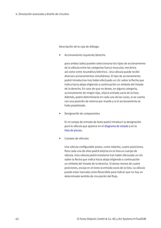 4. Simulación avanzada y diseño de circuitos
Descripción de la caja de diálogo:
• Accionamiento izquierdo/derecho
para ambos lados pueden seleccionarse los tipos de accionamiento
de la válvula entre las categorías fuerza muscular, mecánica
así como entre neumático/eléctrico . Una válvula puede recibir
diversos accionamientos simultáneos. El tipo de accionamiento
podrá introducirse tras haber efectuado un clic sobre la ﬂecha que
indica hacia abajo eligiendo a continuación un símbolo del listado
de la derecha. En caso de que no desee, en alguna categoría,
accionamiento de ningún tipo, elija la entrada vacía de la lista.
Además, podrá determinarse en cada una de las caras, si se cuenta
con una posición de retorno por muelle y si el accionamiento se
halla prepilotado.
• Designación de componentes
En el campo de entrada de texto podrá introducir la designación
para la válvula que aparece en el diagrama de estado y en la
lista de piezas.
• Cuerpos de válvulas
Una válvula conﬁgurable posee, como máximo, cuatro posiciones.
Para cada una de ellas podrá elejirse en la lista un cuerpo de
válvula. Esta válvula podrá instalarse tras haber efectuado un clic
sobre la ﬂecha que indica hacia abajo eligiendo a continuación
un símbolo del listado de la derecha. Si desea menos de cuatro
posiciones, escoja en el resto la entrada vacía de la lista. La válvula
puede estar marcada como Reversible para indicar que no hay un
determinado sentido de circulación del ﬂujo.
62 © Festo Didactic GmbH & Co. KG y Art Systems • FluidSIM
 