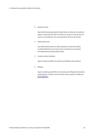 4. Simulación avanzada y diseño de circuitos
• Posición inicial
Aquí determinará qué posición debe tomar la válvula en estado de
reposo. Esta selección sólo se tendrá en cuenta en caso de que no
entre en contradicción con una posición de retorno de resorte.
• Señal dominante
Una Señal dominante en el lado izquierdo o el derecho deﬁne
la señal preferente en el caso de que la válvula sea accionada
simultáneamente desde ambos lados.
• Caudal nominal estándar
Aquí es donde se deﬁne la resistencia hidráulica de la válvula.
• Reﬂejar
Aquí es donde puede deﬁnir si la válvula será reﬂejada horizontal o
verticalmente. El efecto será el mismo como cuando se reﬂeja con
Edición Reﬂejar .
© Festo Didactic GmbH & Co. KG y Art Systems • FluidSIM 63
 
