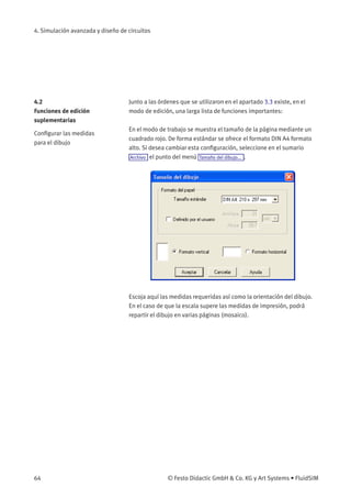 4. Simulación avanzada y diseño de circuitos
4.2
Funciones de edición
suplementarias
Junto a las órdenes que se utilizaron en el apartado 3.3 existe, en el
modo de edición, una larga lista de funciones importantes:
Conﬁgurar las medidas
para el dibujo
En el modo de trabajo se muestra el tamaño de la página mediante un
cuadrado rojo. De forma estándar se ofrece el formato DIN A4 formato
alto. Si desea cambiar esta conﬁguración, seleccione en el sumario
Archivo el punto del menú Tamaño del dibujo... .
Escoja aquí las medidas requeridas así como la orientación del dibujo.
En el caso de que la escala supere las medidas de impresión, podrá
repartir el dibujo en varias páginas (mosaico).
64 © Festo Didactic GmbH & Co. KG y Art Systems • FluidSIM
 