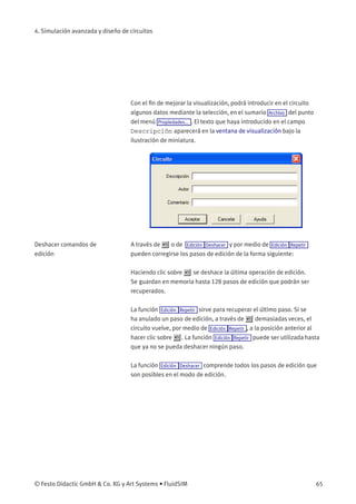 4. Simulación avanzada y diseño de circuitos
Con el ﬁn de mejorar la visualización, podrá introducir en el circuito
algunos datos mediante la selección, en el sumario Archivo del punto
del menú Propiedades... . El texto que haya introducido en el campo
Descripción aparecerá en la ventana de visualización bajo la
ilustración de miniatura.
Deshacer comandos de
edición
A través de o de Edición Deshacer y por medio de Edición Repetir
pueden corregirse los pasos de edición de la forma siguiente:
Haciendo clic sobre se deshace la última operación de edición.
Se guardan en memoria hasta 128 pasos de edición que podrán ser
recuperados.
La función Edición Repetir sirve para recuperar el último paso. Si se
ha anulado un paso de edición, a través de demasiadas veces, el
circuito vuelve, por medio de Edición Repetir , a la posición anterior al
hacer clic sobre . La función Edición Repetir puede ser utilizada hasta
que ya no se pueda deshacer ningún paso.
La función Edición Deshacer comprende todos los pasos de edición que
son posibles en el modo de edición.
© Festo Didactic GmbH & Co. KG y Art Systems • FluidSIM 65
 