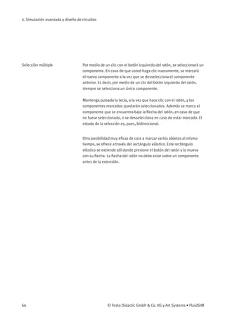 4. Simulación avanzada y diseño de circuitos
Selección múltiple Por medio de un clic con el botón izquierdo del ratón, se seleccionará un
componente. En caso de que usted haga clic nuevamente, se marcará
el nuevo componente a la vez que se desselecciona el componente
anterior. Es decir, por medio de un clic del botón izquierdo del ratón,
siempre se selecciona un único componente.
Mantenga pulsada la tecla, a la vez que hace clic con el ratón, y los
componentes marcados quedarán seleccionados. Además se marca el
componente que se encuentra bajo la ﬂecha del ratón, en caso de que
no fuese seleccionado, o se desselecciona en caso de estar marcado. El
estado de la selección es, pues, bidireccional.
Otra posibilidad muy eﬁcaz de cara a marcar varios objetos al mismo
tiempo, se ofrece a través del rectángulo elástico. Este rectángulo
elástico se extiende allí donde presione el botón del ratón y lo mueva
con su ﬂecha. La ﬂecha del ratón no debe estar sobre un componente
antes de la extensión.
66 © Festo Didactic GmbH & Co. KG y Art Systems • FluidSIM
 