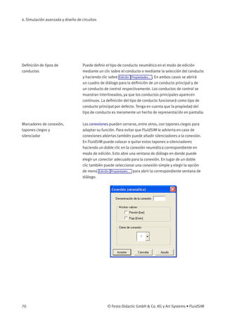 4. Simulación avanzada y diseño de circuitos
Deﬁnición de tipos de
conductos
Puede deﬁnir el tipo de conducto neumático en el modo de edición
mediante un clic sobre el conducto o mediante la selección del conducto
y haciendo clic sobre Edición Propiedades... . En ambos casos se abrirá
un cuadro de diálogo para la deﬁnición de un conducto principal y de
un conducto de control respectivamente. Los conductos de control se
muestran interlineados, ya que los conductos principales aparecen
continuos. La deﬁnición del tipo de conducto funcionará como tipo de
conducto principal por defecto. Tenga en cuenta que la propiedad del
tipo de conducto es meramente un hecho de representación en pantalla.
Marcadores de conexión,
tapones ciegos y
silenciador
Las conexiones pueden cerrarse, entre otros, con tapones ciegos para
adaptar su función. Para evitar que FluidSIM le advierta en caso de
conexiones abiertas también puede añadir silenciadores a la conexión.
En FluidSIM puede colocar o quitar estos tapones o silenciadores
haciendo un doble clic en la conexión neumática correspondiente en
modo de edición. Esto abre una ventana de diálogo en donde puede
elegir un conector adecuado para la conexión. En lugar de un doble
clic también puede seleccionar una conexión simple y elegir la opción
de menú Edición Propiedades... para abrir la correspondiente ventana de
diálogo.
70 © Festo Didactic GmbH & Co. KG y Art Systems • FluidSIM
 