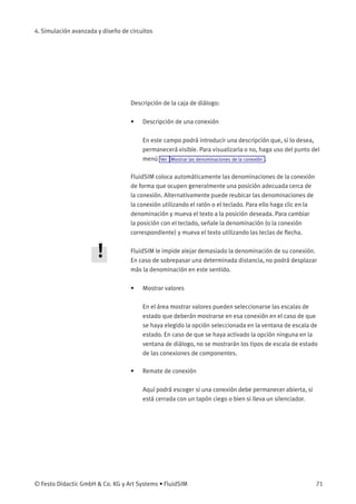 4. Simulación avanzada y diseño de circuitos
Descripción de la caja de diálogo:
• Descripción de una conexión
En este campo podrá introducir una descripción que, si lo desea,
permanecerá visible. Para visualizarla o no, haga uso del punto del
menú Ver Mostrar las denominaciones de la conexión .
FluidSIM coloca automáticamente las denominaciones de la conexión
de forma que ocupen generalmente una posición adecuada cerca de
la conexión. Alternativamente puede reubicar las denominaciones de
la conexión utilizando el ratón o el teclado. Para ello haga clic en la
denominación y mueva el texto a la posición deseada. Para cambiar
la posición con el teclado, señale la denominación (o la conexión
correspondiente) y mueva el texto utilizando las teclas de ﬂecha.
FluidSIM le impide alejar demasiado la denominación de su conexión.
En caso de sobrepasar una determinada distancia, no podrá desplazar
más la denominación en este sentido.
• Mostrar valores
En el área mostrar valores pueden seleccionarse las escalas de
estado que deberán mostrarse en esa conexión en el caso de que
se haya elegido la opción seleccionada en la ventana de escala de
estado. En caso de que se haya activado la opción ninguna en la
ventana de diálogo, no se mostrarán los tipos de escala de estado
de las conexiones de componentes.
• Remate de conexión
Aquí podrá escoger si una conexión debe permanecer abierta, si
está cerrada con un tapón ciego o bien si lleva un silenciador.
© Festo Didactic GmbH & Co. KG y Art Systems • FluidSIM 71
 