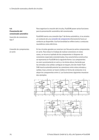 4. Simulación avanzada y diseño de circuitos
4.4
Presentación del
conexionado automático
Para organizar la creación del circuito, FluidSIM posee varias funciones
para la presentación automática del conexionado.
Inserción de conexiones
tipo T
FluidSIM inserta una conexión tipo T de forma automática, si se arrastra
un conducto de una conexión de componente directamente hacia un
conducto ya disponible. Esa funcionalidad se reﬁere tanto a conductos
neumáticos como eléctricos.
Conexión de componentes
en serie
En los circuitos grandes se conectan con frecuencia varios componentes
en serie. Para reducir el trabajo de realizar conexiones en estos
casos, se recurre al apilado de los componentes si disponen de
conexiones especiales estandarizadas. Esa característica constructiva
se representa en FluidSIM de la siguiente forma: Los componentes
se unen sucesivamente en serie y a la misma altura, haciendo que
las entradas o las salidas contiguas se toquen; de este modo Fluid-
SIM inserta automáticamente las conexiones entre estas entradas y
salidas. Esas uniones se hacen visibles en forma de conductos si se
alejan los componentes entre sí. Las ilustraciones siguientes muestran
dos ejemplos:
76 © Festo Didactic GmbH & Co. KG y Art Systems • FluidSIM
 