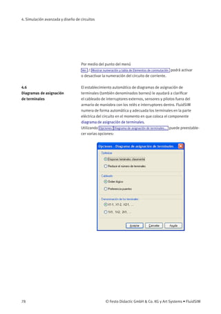 4. Simulación avanzada y diseño de circuitos
Por medio del punto del menú
Ver / Mostrar numeración y tabla de Elementos de conmutación podrá activar
o desactivar la numeración del circuito de corriente.
4.6
Diagramas de asignación
de terminales
El establecimiento automático de diagramas de asignación de
terminales (también denominados bornes) le ayudará a clariﬁcar
el cableado de interruptores externos, sensores y pilotos fuera del
armario de maniobra con los relés e interruptores dentro. FluidSIM
numera de forma automática y adecuada los terminales en la parte
eléctrica del circuito en el momento en que coloca el componente
diagrama de asignación de terminales.
Utilizando Opciones Diagrama de asignación de terminales... puede preestable-
cer varias opciones:
78 © Festo Didactic GmbH & Co. KG y Art Systems • FluidSIM
 