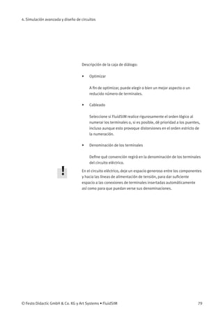 4. Simulación avanzada y diseño de circuitos
Descripción de la caja de diálogo:
• Optimizar
A ﬁn de optimizar, puede elegir o bien un mejor aspecto o un
reducido número de terminales.
• Cableado
Seleccione si FluidSIM realice rigurosamente el orden lógico al
numerar los terminales o, si es posible, dé prioridad a los puentes,
incluso aunque esto provoque distorsiones en el orden estricto de
la numeración.
• Denominación de los terminales
Deﬁne qué convención regirá en la denominación de los terminales
del circuito eléctrico.
En el circuito eléctrico, deje un espacio generoso entre los componentes
y hacia las líneas de alimentación de tensión, para dar suﬁciente
espacio a las conexiones de terminales insertadas automáticamente
así como para que puedan verse sus denominaciones.
© Festo Didactic GmbH & Co. KG y Art Systems • FluidSIM 79
 