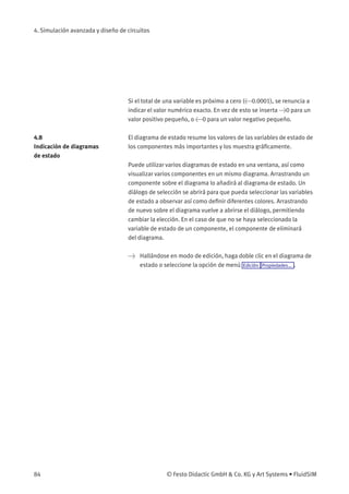 4. Simulación avanzada y diseño de circuitos
Si el total de una variable es próximo a cero (<0.0001), se renuncia a
indicar el valor numérico exacto. En vez de esto se inserta >0 para un
valor positivo pequeño, o <0 para un valor negativo pequeño.
4.8
Indicación de diagramas
de estado
El diagrama de estado resume los valores de las variables de estado de
los componentes más importantes y los muestra gráﬁcamente.
Puede utilizar varios diagramas de estado en una ventana, así como
visualizar varios componentes en un mismo diagrama. Arrastrando un
componente sobre el diagrama lo añadirá al diagrama de estado. Un
diálogo de selección se abrirá para que pueda seleccionar las variables
de estado a observar así como deﬁnir diferentes colores. Arrastrando
de nuevo sobre el diagrama vuelve a abrirse el diálogo, permitiendo
cambiar la elección. En el caso de que no se haya seleccionado la
variable de estado de un componente, el componente de eliminará
del diagrama.
> Hallándose en modo de edición, haga doble clic en el diagrama de
estado o seleccione la opción de menú Edición Propiedades... .
84 © Festo Didactic GmbH & Co. KG y Art Systems • FluidSIM
 