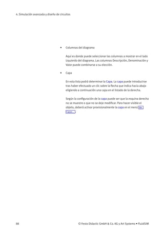 4. Simulación avanzada y diseño de circuitos
• Columnas del diagrama
Aquí es donde puede seleccionar las columnas a mostrar en el lado
izquierdo del diagrama. Las columnas Descripción, Denominación y
Valor puede combinarse a su elección.
• Capa
En esta lista podrá determinar la Capa. La capa puede introducirse
tras haber efectuado un clic sobre la ﬂecha que indica hacia abajo
eligiendo a continuación una capa en el listado de la derecha.
Según la conﬁguración de la capa puede ser que la esquina derecha
no se muestre o que no se deje modiﬁcar. Para hacer visible el
objeto, deberá activar provisionalmente la capa en el menú Ver
Capas... .
88 © Festo Didactic GmbH & Co. KG y Art Systems • FluidSIM
 