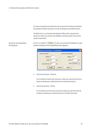 4. Simulación avanzada y diseño de circuitos
Si mueve el puntero del ratón fuera de la zona de la ventana mantenien-
do pulsado el botón izquierdo, la vista se desplaza automáticamente.
Un doble clic en un elemento del diagrama (ﬁla, texto, elemento de
señal, etc.) abre una ventana de diálogo en donde pueden hacerse los
ajustes requeridos.
Ajuste de las propiedades
del diagrama
Un clic en el botón abre una ventana de diálogo en la que
pueden establecerse las propiedades del diagrama.
• Columnas de texto – Número
Si se cambia el número de columnas, todas las cajas de texto de la
tabla se distribuyen uniformemente en sentido horizontal.
• Columnas de texto – Ancho
Si se cambia el ancho de las columnas, todas las cajas de texto de
la tabla se distribuyen uniformemente en sentido horizontal.
© Festo Didactic GmbH & Co. KG y Art Systems • FluidSIM 91
 