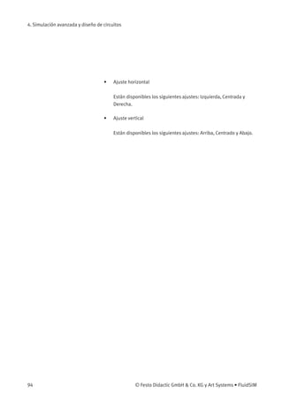 4. Simulación avanzada y diseño de circuitos
• Ajuste horizontal
Están disponibles los siguientes ajustes: Izquierda, Centrada y
Derecha.
• Ajuste vertical
Están disponibles los siguientes ajustes: Arriba, Centrado y Abajo.
94 © Festo Didactic GmbH & Co. KG y Art Systems • FluidSIM
 