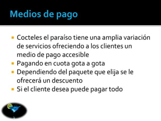  Cocteles el paraíso tiene una amplia variación 
de servicios ofreciendo a los clientes un 
medio de pago accesible 
 Pagando en cuota gota a gota 
 Dependiendo del paquete que elija se le 
ofrecerá un descuento 
 Si el cliente desea puede pagar todo 
 