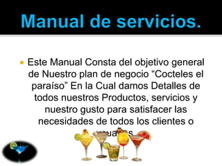  Este Manual Consta del objetivo general 
de Nuestro plan de negocio “Cocteles el 
paraíso” En la Cual damos Detalles de 
todos nuestros Productos, servicios y 
nuestro gusto para satisfacer las 
necesidades de todos los clientes o 
usuarios. 
 