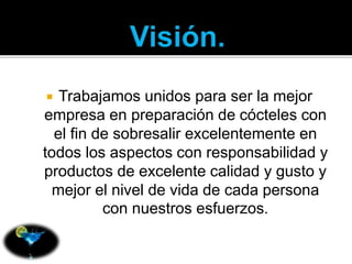  Trabajamos unidos para ser la mejor 
empresa en preparación de cócteles con 
el fin de sobresalir excelentemente en 
todos los aspectos con responsabilidad y 
productos de excelente calidad y gusto y 
mejor el nivel de vida de cada persona 
con nuestros esfuerzos. 
 