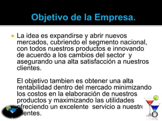  La idea es expandirse y abrir nuevos 
mercados, cubriendo el segmento nacional, 
con todos nuestros productos e innovando 
de acuerdo a los cambios del sector y 
asegurando una alta satisfacción a nuestros 
clientes. 
El objetivo tambien es obtener una alta 
rentabilidad dentro del mercado minimizando 
los costos en la elaboración de nuestros 
productos y maximizando las utilidades 
ofreciendo un excelente servicio a nuestros 
clientes. 
 