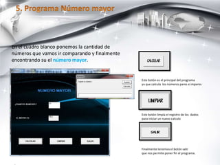 Este botón es el principal del programa
ya que calcula los números pares e impares
Este botón limpia el registro de los dados
para iniciar un nuevo calculo
Finalmente tenemos el botón salir
que nos permite poner fin al programa.
En el cuadro blanco ponemos la cantidad de
números que vamos ir comparando y finalmente
encontrando su el número mayor.
 