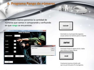 Este botón es el principal del programa
ya que calcula los números pares e impares
Este botón limpia el registro de los dados
para iniciar un nuevo calculo
Finalmente tenemos el botón salir
que nos permite poner fin al programa.
En el cuadro blanco ponemos la cantidad de
números que vamos ir comparando y verficando
en que rango se encuentran.
 