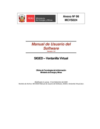 Anexo Nº 06
MCVS024
Manual de Usuario del
Software
Versión 1.0
SIGED – Ventanilla Virtual
OficinadeTecnologíasdelaInformación
MinisteriodeEnergíayMinas
Modificado el: jueves, 10 de Setiembre del 2020
Nombre de Archivo: MCVS024 Manual de Usuario del Software_SIGED_Ventanilla Virtual.docx
 