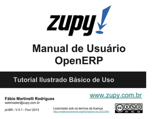 Manual de Usuário
                       OpenERP
      Tutorial Ilustrado Básico de Uso

Fábio Martinelli Rodrigues
                                                             www.zupy.com.br
webmaster@zupy.com.br

pt-BR - V 0.1 - Fev/ 2013   Licenciado sob os termos da licença
                            http://creativecommons.org/licenses/by-nc-sa/3.0/br/
 