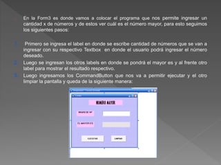 En la Form3 es donde vamos a colocar el programa que nos permite ingresar un 
cantidad x de números y de estos ver cuál es el número mayor, para esto seguimos 
los siguientes pasos: 
1. Primero se ingresa el label en donde se escribe cantidad de números que se van a 
ingresar con su respectivo Textbox en donde el usuario podrá ingresar el número 
deseado. 
2. Luego se ingresan los otros labels en donde se pondrá el mayor es y al frente otro 
label para mostrar el resultado respectivo. 
3. Luego ingresamos los CommandButton que nos va a permitir ejecutar y el otro 
limpiar la pantalla y queda de la siguiente manera: 
 