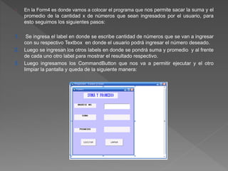 En la Form4 es donde vamos a colocar el programa que nos permite sacar la suma y el 
promedio de la cantidad x de números que sean ingresados por el usuario, para 
esto seguimos los siguientes pasos: 
1. Se ingresa el label en donde se escribe cantidad de números que se van a ingresar 
con su respectivo Textbox en donde el usuario podrá ingresar el número deseado. 
2. Luego se ingresan los otros labels en donde se pondrá suma y promedio y al frente 
de cada uno otro label para mostrar el resultado respectivo. 
3. Luego ingresamos los CommandButton que nos va a permitir ejecutar y el otro 
limpiar la pantalla y queda de la siguiente manera: 
 