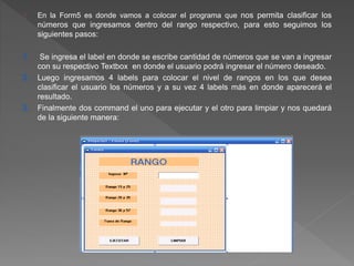 En la Form5 es donde vamos a colocar el programa que nos permita clasificar los 
números que ingresamos dentro del rango respectivo, para esto seguimos los 
siguientes pasos: 
1. Se ingresa el label en donde se escribe cantidad de números que se van a ingresar 
con su respectivo Textbox en donde el usuario podrá ingresar el número deseado. 
2. Luego ingresamos 4 labels para colocar el nivel de rangos en los que desea 
clasificar el usuario los números y a su vez 4 labels más en donde aparecerá el 
resultado. 
3. Finalmente dos command el uno para ejecutar y el otro para limpiar y nos quedará 
de la siguiente manera: 
 