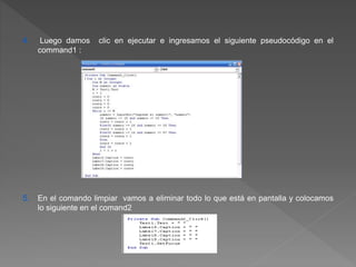 4. Luego damos clic en ejecutar e ingresamos el siguiente pseudocódigo en el 
command1 : 
5. En el comando limpiar vamos a eliminar todo lo que está en pantalla y colocamos 
lo siguiente en el comand2 
 