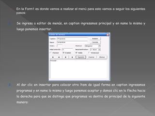 En la Form1 es donde vamos a realizar el menú para esto vamos a seguir los siguientes 
pasos: 
1. Se ingresa a editor de menús, en caption ingresamos principal y en name lo mismo y 
luego ponemos insertar. 
2. Al dar clic en insertar para colocar otro ítem de igual forma en caption ingresamos 
programas y en name lo mismo y luego ponemos aceptar y damos clic en la flecha hacia 
la derecha para que se distinga que programas va dentro de principal de la siguiente 
manera: 
 